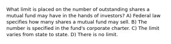 What limit is placed on the number of outstanding shares a mutual fund may have in the hands of investors? A) Federal law specifies how many shares a mutual fund may sell. B) The number is specified in the fund's corporate charter. C) The limit varies from state to state. D) There is no limit.