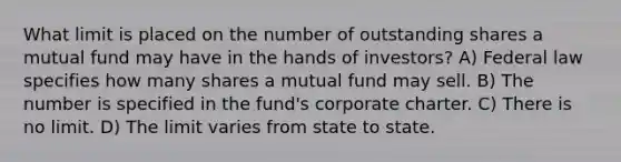 What limit is placed on the number of outstanding shares a mutual fund may have in the hands of investors? A) Federal law specifies how many shares a mutual fund may sell. B) The number is specified in the fund's corporate charter. C) There is no limit. D) The limit varies from state to state.