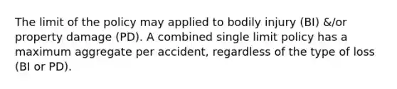 The limit of the policy may applied to bodily injury (BI) &/or property damage (PD). A combined single limit policy has a maximum aggregate per accident, regardless of the type of loss (BI or PD).