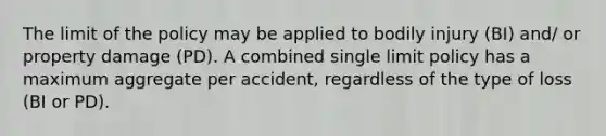 The limit of the policy may be applied to bodily injury (BI) and/ or property damage (PD). A combined single limit policy has a maximum aggregate per accident, regardless of the type of loss (BI or PD).