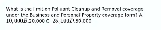 What is the limit on Polluant Cleanup and Removal coverage under the Business and Personal Property coverage form? A. 10,000 B.20,000 C. 25,000 D.50,000