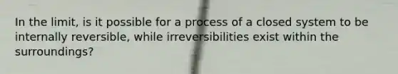 In the limit, is it possible for a process of a closed system to be internally reversible, while irreversibilities exist within the surroundings?