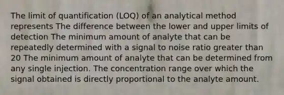 The limit of quantification (LOQ) of an analytical method represents The difference between the lower and upper limits of detection The minimum amount of analyte that can be repeatedly determined with a signal to noise ratio greater than 20 The minimum amount of analyte that can be determined from any single injection. The concentration range over which the signal obtained is directly proportional to the analyte amount.