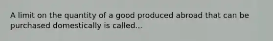 A limit on the quantity of a good produced abroad that can be purchased domestically is called...