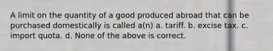 A limit on the quantity of a good produced abroad that can be purchased domestically is called a(n) a. tariff. b. excise tax. c. import quota. d. None of the above is correct.