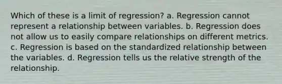 Which of these is a limit of regression? a. Regression cannot represent a relationship between variables. b. Regression does not allow us to easily compare relationships on different metrics. c. Regression is based on the standardized relationship between the variables. d. Regression tells us the relative strength of the relationship.