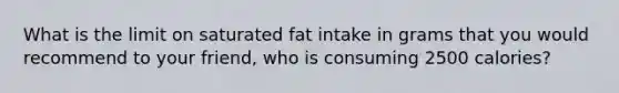 What is the limit on saturated fat intake in grams that you would recommend to your friend, who is consuming 2500 calories?