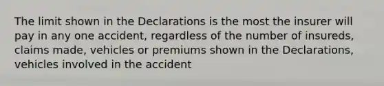 The limit shown in the Declarations is the most the insurer will pay in any one accident, regardless of the number of insureds, claims made, vehicles or premiums shown in the Declarations, vehicles involved in the accident