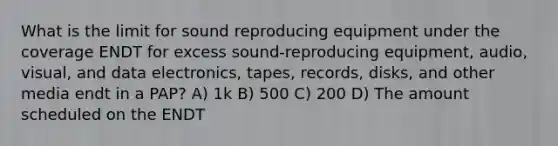 What is the limit for sound reproducing equipment under the coverage ENDT for excess sound-reproducing equipment, audio, visual, and data electronics, tapes, records, disks, and other media endt in a PAP? A) 1k B) 500 C) 200 D) The amount scheduled on the ENDT