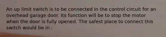 An up limit switch is to be connected in the control circuit for an overhead garage door. Its function will be to stop the motor when the door is fully opened. The safest place to connect this switch would be in :