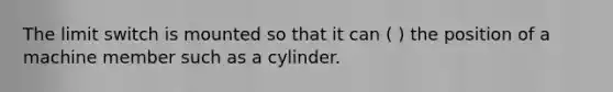 The limit switch is mounted so that it can ( ) the position of a machine member such as a cylinder.