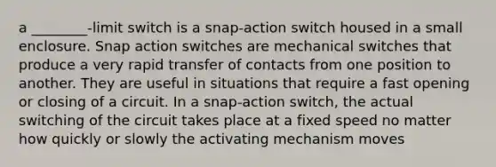 a ________-limit switch is a snap-action switch housed in a small enclosure. Snap action switches are mechanical switches that produce a very rapid transfer of contacts from one position to another. They are useful in situations that require a fast opening or closing of a circuit. In a snap-action switch, the actual switching of the circuit takes place at a fixed speed no matter how quickly or slowly the activating mechanism moves