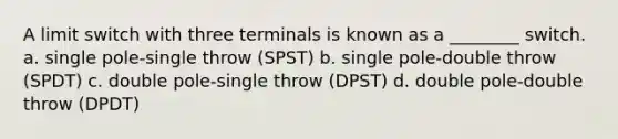 A limit switch with three terminals is known as a ________ switch. a. single pole-single throw (SPST) b. single pole-double throw (SPDT) c. double pole-single throw (DPST) d. double pole-double throw (DPDT)