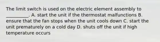 The limit switch is used on the electric element assembly to __________. A. start the unit if the thermostat malfunctions B. ensure that the fan stops when the unit cools down C. start the unit prematurely on a cold day D. shuts off the unit if high temperature occurs