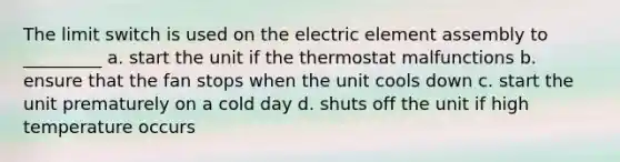 The limit switch is used on the electric element assembly to _________ a. start the unit if the thermostat malfunctions b. ensure that the fan stops when the unit cools down c. start the unit prematurely on a cold day d. shuts off the unit if high temperature occurs