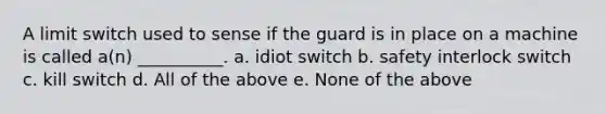 A limit switch used to sense if the guard is in place on a machine is called a(n) __________. a. idiot switch b. safety interlock switch c. kill switch d. All of the above e. None of the above