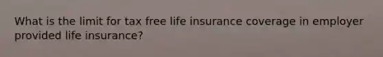 What is the limit for tax free life insurance coverage in employer provided life insurance?