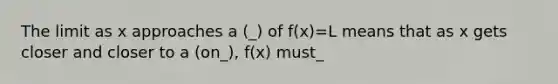 The limit as x approaches a (_) of f(x)=L means that as x gets closer and closer to a (on_), f(x) must_