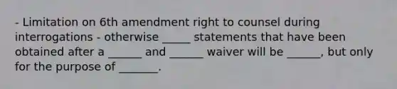 - Limitation on 6th amendment right to counsel during interrogations - otherwise _____ statements that have been obtained after a ______ and ______ waiver will be ______, but only for the purpose of _______.