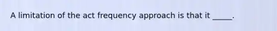 A limitation of the act frequency approach is that it _____.