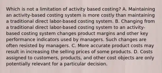 Which is not a limitation of activity based costing? A. Maintaining an activity-based costing system is more costly than maintaining a traditional direct labor-based costing system. B. Changing from a traditional direct labor-based costing system to an activity-based costing system changes product margins and other key performance indicators used by managers. Such changes are often resisted by managers. C. More accurate product costs may result in increasing the selling prices of some products. D. Costs assigned to customers, products, and other cost objects are only potentially relevant for a particular decision.