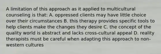 A limitation of this approach as it applied to multicultural counseling is that: A. oppressed clients may have little choice over their circumstances B. this therapy provides specific tools to help clients make the changes they desire C. the concept of the quality world is abstract and lacks cross-cultural appeal D. reality therapists must be careful when adapting this approach to non-western cultures