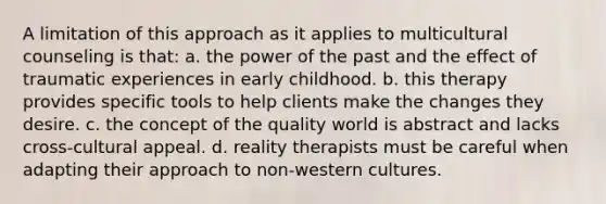 A limitation of this approach as it applies to multicultural counseling is that: a. ​the power of the past and the effect of traumatic experiences in early childhood. b. ​this therapy provides specific tools to help clients make the changes they desire. c. ​the concept of the quality world is abstract and lacks cross-cultural appeal. d. ​reality therapists must be careful when adapting their approach to non-western cultures.