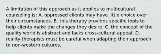 A limitation of this approach as it applies to multicultural counseling is: A. oppressed clients may have little choice over their circumstances. B. this therapy provides specific tools to help clients make the changes they desire. C. the concept of the quality world is abstract and lacks cross-cultural appeal. D. reality therapists must be careful when adapting their approach to non-western cultures.