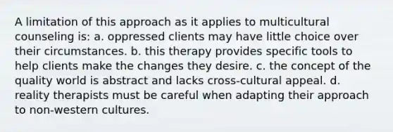 A limitation of this approach as it applies to multicultural counseling is: a. oppressed clients may have little choice over their circumstances. b. this therapy provides specific tools to help clients make the changes they desire. c. the concept of the quality world is abstract and lacks cross-cultural appeal. d. reality therapists must be careful when adapting their approach to non-western cultures.