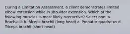 During a Limitation Assessment, a client demonstrates limited elbow extension while in shoulder extension. Which of the following muscles is most likely overactive? Select one: a. Brachialis b. Biceps brachii (long head) c. Pronator quadratus d. Triceps brachii (short head)