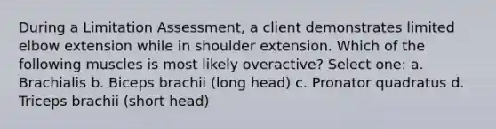 During a Limitation Assessment, a client demonstrates limited elbow extension while in shoulder extension. Which of the following muscles is most likely overactive? Select one: a. Brachialis b. Biceps brachii (long head) c. Pronator quadratus d. Triceps brachii (short head)