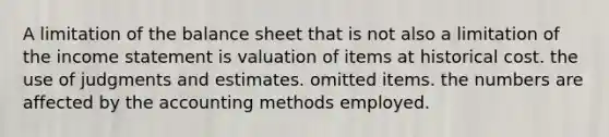 A limitation of the balance sheet that is not also a limitation of the income statement is valuation of items at historical cost. the use of judgments and estimates. omitted items. the numbers are affected by the accounting methods employed.