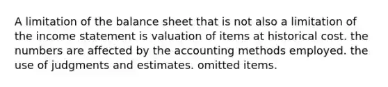 A limitation of the balance sheet that is not also a limitation of the income statement is valuation of items at historical cost. the numbers are affected by the accounting methods employed. the use of judgments and estimates. omitted items.