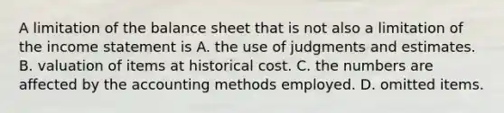 A limitation of the balance sheet that is not also a limitation of the income statement is A. the use of judgments and estimates. B. valuation of items at historical cost. C. the numbers are affected by the accounting methods employed. D. omitted items.