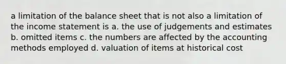 a limitation of the balance sheet that is not also a limitation of the <a href='https://www.questionai.com/knowledge/kCPMsnOwdm-income-statement' class='anchor-knowledge'>income statement</a> is a. the use of judgements and estimates b. omitted items c. the numbers are affected by the accounting methods employed d. valuation of items at historical cost