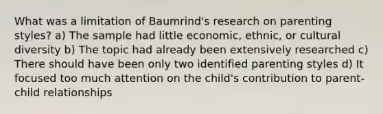 What was a limitation of Baumrind's research on parenting styles? a) The sample had little economic, ethnic, or cultural diversity b) The topic had already been extensively researched c) There should have been only two identified parenting styles d) It focused too much attention on the child's contribution to parent-child relationships