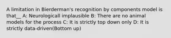 A limitation in Bierderman's recognition by components model is that__ A: Neurologicall implausible B: There are no animal models for the process C: It is strictly top down only D: It is strictly data-driven(Bottom up)