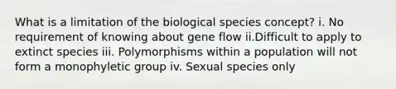 What is a limitation of the biological species concept? i. No requirement of knowing about gene flow ii.Difficult to apply to extinct species iii. Polymorphisms within a population will not form a monophyletic group iv. Sexual species only