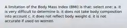 A limitation of the Body Mass Index (BMI) is that: select one: a. it is very difficult to determine b. it does not take body composition into account c. it does not reflect body weight d. it is not accurate if used on women