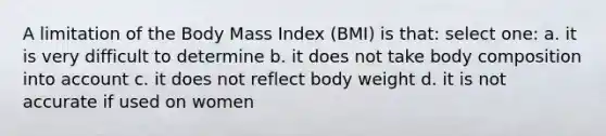 A limitation of the Body Mass Index (BMI) is that: select one: a. it is very difficult to determine b. it does not take body composition into account c. it does not reflect body weight d. it is not accurate if used on women