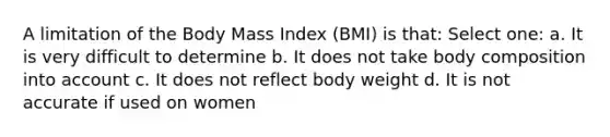 A limitation of the Body Mass Index (BMI) is that: Select one: a. It is very difficult to determine b. It does not take body composition into account c. It does not reflect body weight d. It is not accurate if used on women