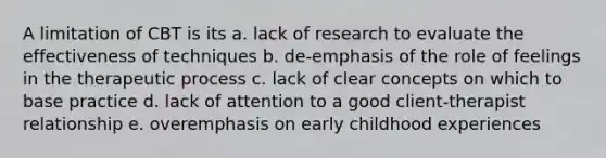 A limitation of CBT is its a. lack of research to evaluate the effectiveness of techniques b. de-emphasis of the role of feelings in the therapeutic process c. lack of clear concepts on which to base practice d. lack of attention to a good client-therapist relationship e. overemphasis on early childhood experiences