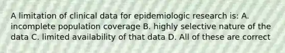 A limitation of clinical data for epidemiologic research is: A. incomplete population coverage B. highly selective nature of the data C. limited availability of that data D. All of these are correct