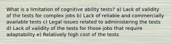 What is a limitation of cognitive ability tests? a) Lack of validity of the tests for complex jobs b) Lack of reliable and commercially available tests c) Legal issues related to administering the tests d) Lack of validity of the tests for those jobs that require adaptability e) Relatively high cost of the tests