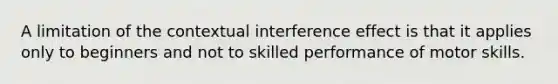 A limitation of the contextual interference effect is that it applies only to beginners and not to skilled performance of motor skills.