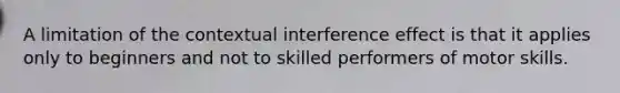 A limitation of the contextual interference effect is that it applies only to beginners and not to skilled performers of motor skills.