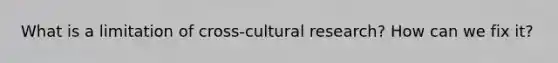 What is a limitation of cross-cultural research? How can we fix it?