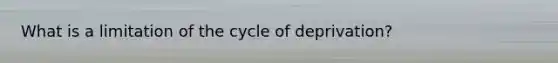 What is a limitation of the cycle of deprivation?