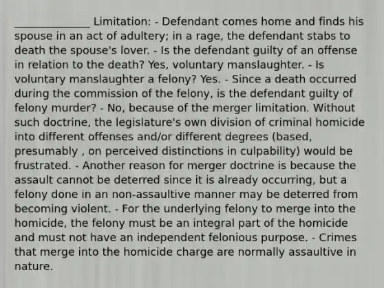 ______________ Limitation: - Defendant comes home and finds his spouse in an act of adultery; in a rage, the defendant stabs to death the spouse's lover. - Is the defendant guilty of an offense in relation to the death? Yes, voluntary manslaughter. - Is voluntary manslaughter a felony? Yes. - Since a death occurred during the commission of the felony, is the defendant guilty of felony murder? - No, because of the merger limitation. Without such doctrine, the legislature's own division of criminal homicide into different offenses and/or different degrees (based, presumably , on perceived distinctions in culpability) would be frustrated. - Another reason for merger doctrine is because the assault cannot be deterred since it is already occurring, but a felony done in an non-assaultive manner may be deterred from becoming violent. - For the underlying felony to merge into the homicide, the felony must be an integral part of the homicide and must not have an independent felonious purpose. - Crimes that merge into the homicide charge are normally assaultive in nature.