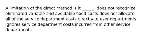 A limitation of the direct method is it ______. does not recognize eliminated variable and avoidable fixed costs does not allocate all of the service department costs directly to user departments ignores service department costs incurred from other service departments